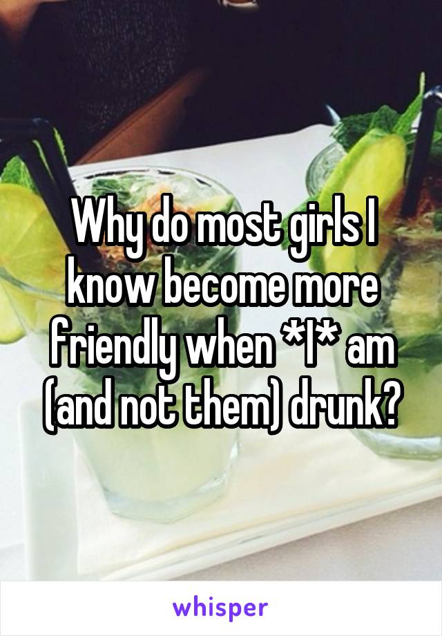 Why do most girls I know become more friendly when *I* am (and not them) drunk?