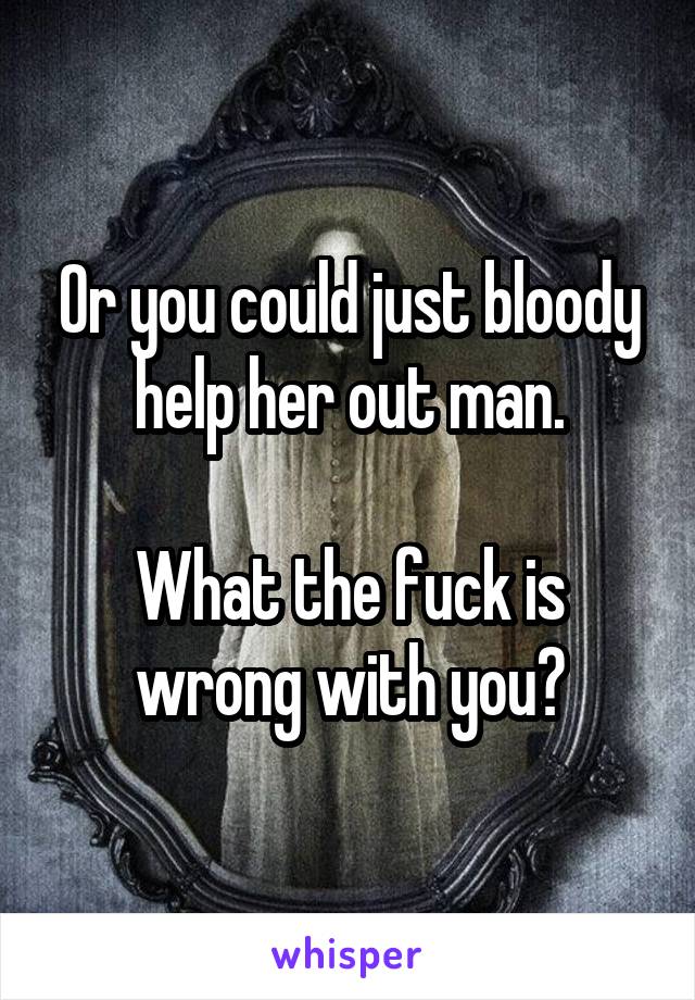 Or you could just bloody help her out man.

What the fuck is wrong with you?
