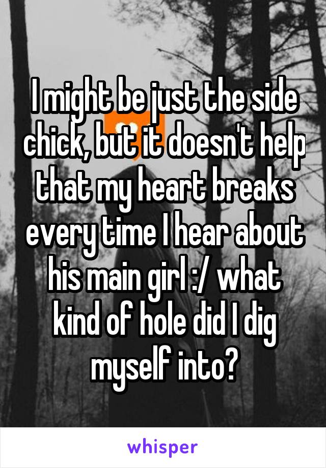 I might be just the side chick, but it doesn't help that my heart breaks every time I hear about his main girl :/ what kind of hole did I dig myself into?