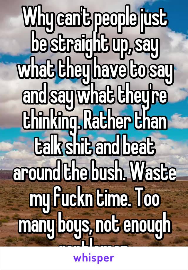Why can't people just be straight up, say what they have to say and say what they're thinking. Rather than talk shit and beat around the bush. Waste my fuckn time. Too many boys, not enough gentlemen.
