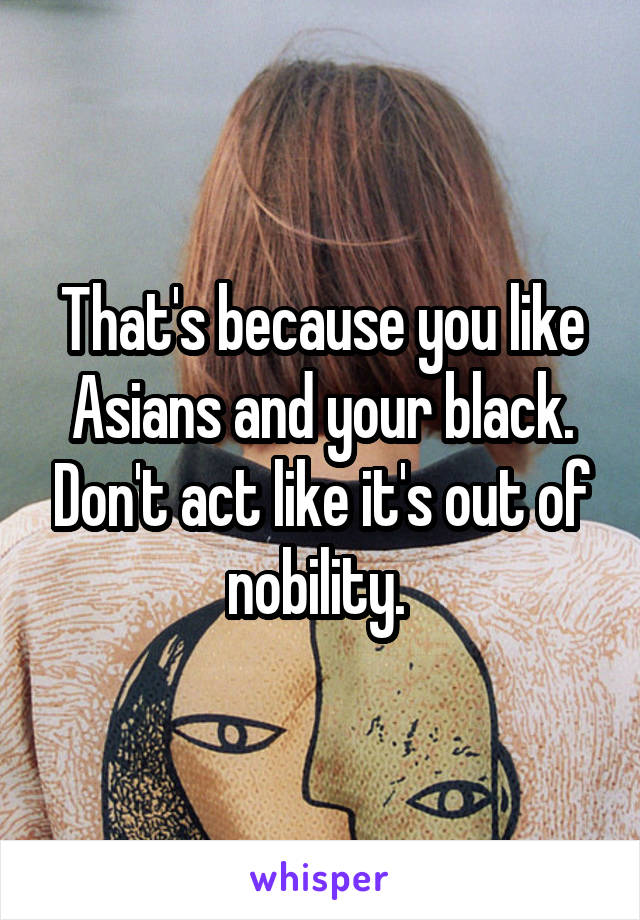 That's because you like Asians and your black. Don't act like it's out of nobility. 