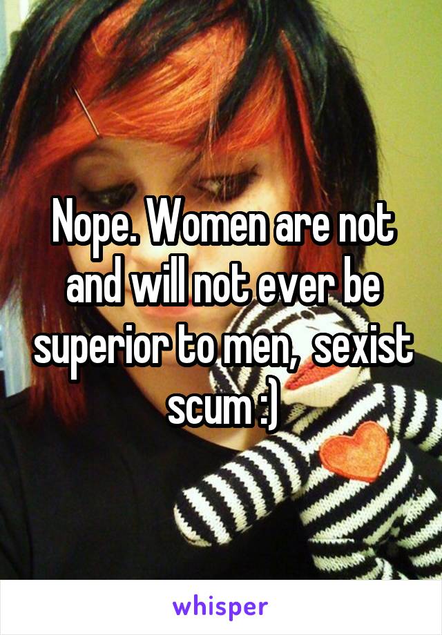 Nope. Women are not and will not ever be superior to men,  sexist scum :)