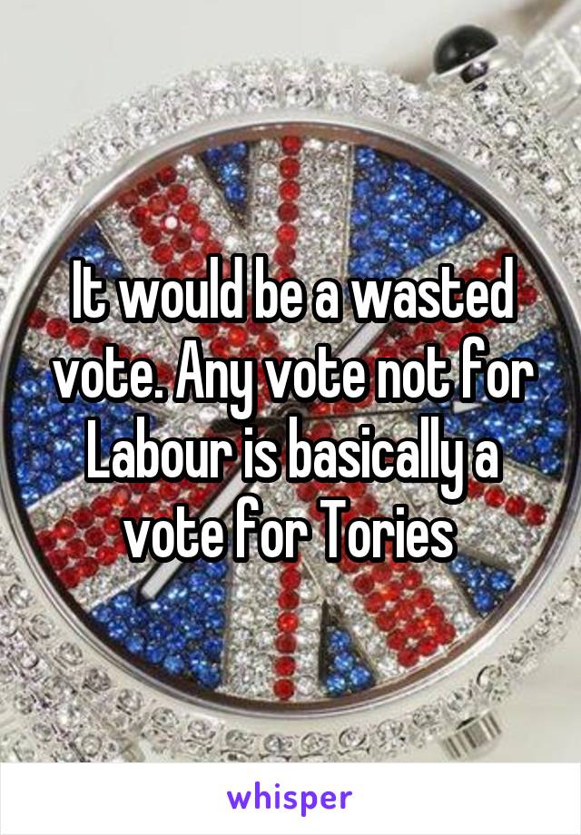 It would be a wasted vote. Any vote not for Labour is basically a vote for Tories 