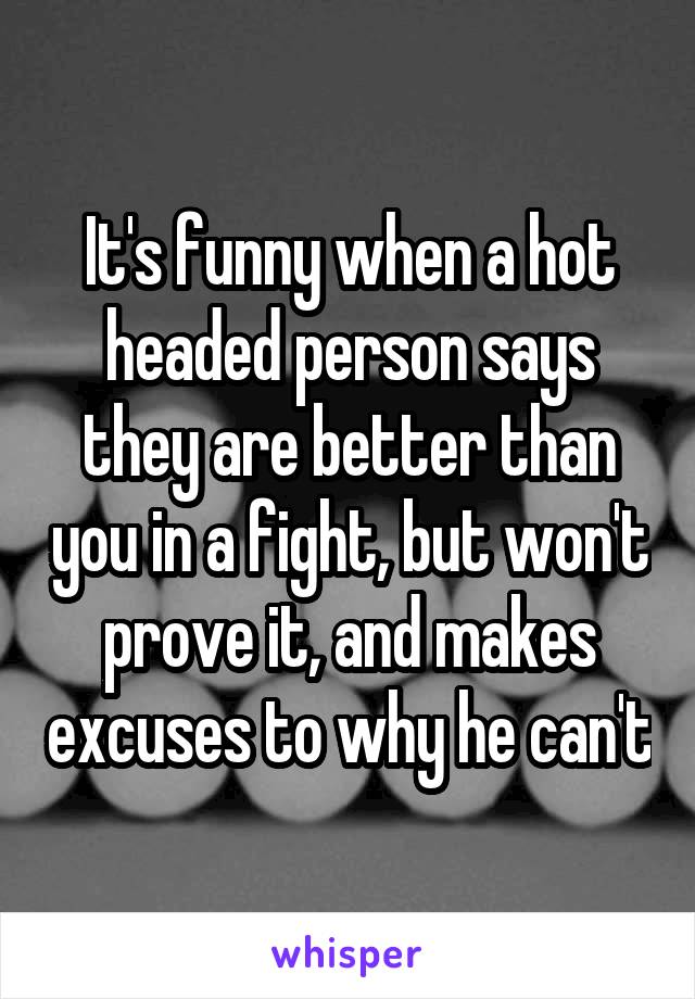 It's funny when a hot headed person says they are better than you in a fight, but won't prove it, and makes excuses to why he can't