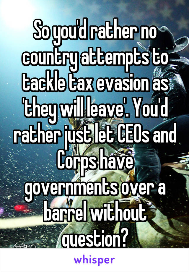 So you'd rather no country attempts to tackle tax evasion as 'they will leave'. You'd rather just let CEOs and Corps have governments over a barrel without question?