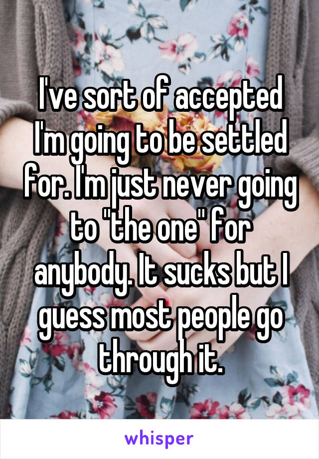 I've sort of accepted I'm going to be settled for. I'm just never going to "the one" for anybody. It sucks but I guess most people go through it.