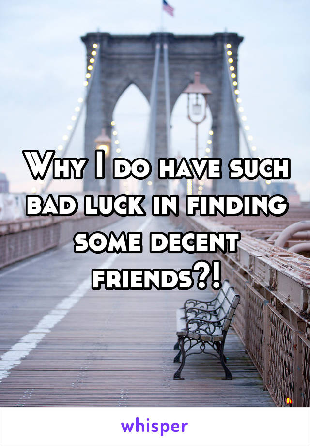 Why I do have such bad luck in finding some decent friends?!