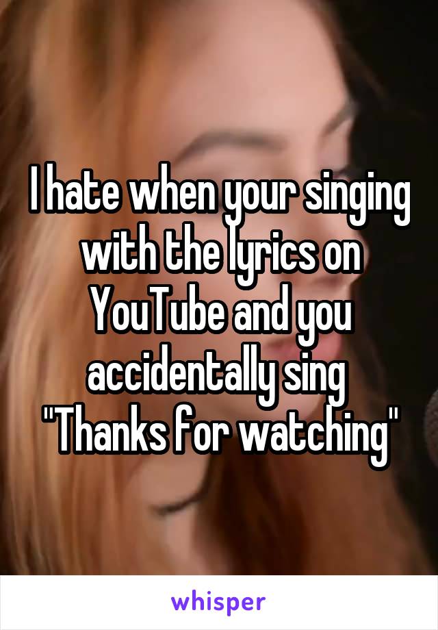 I hate when your singing with the lyrics on YouTube and you accidentally sing 
"Thanks for watching"