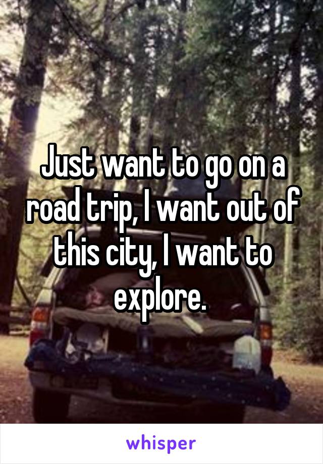 Just want to go on a road trip, I want out of this city, I want to explore. 