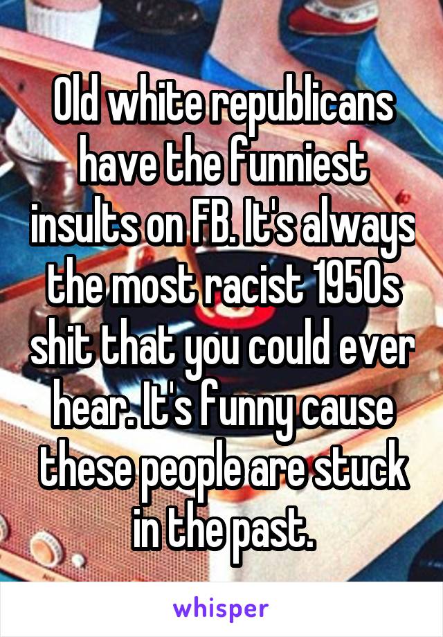 Old white republicans have the funniest insults on FB. It's always the most racist 1950s shit that you could ever hear. It's funny cause these people are stuck in the past.