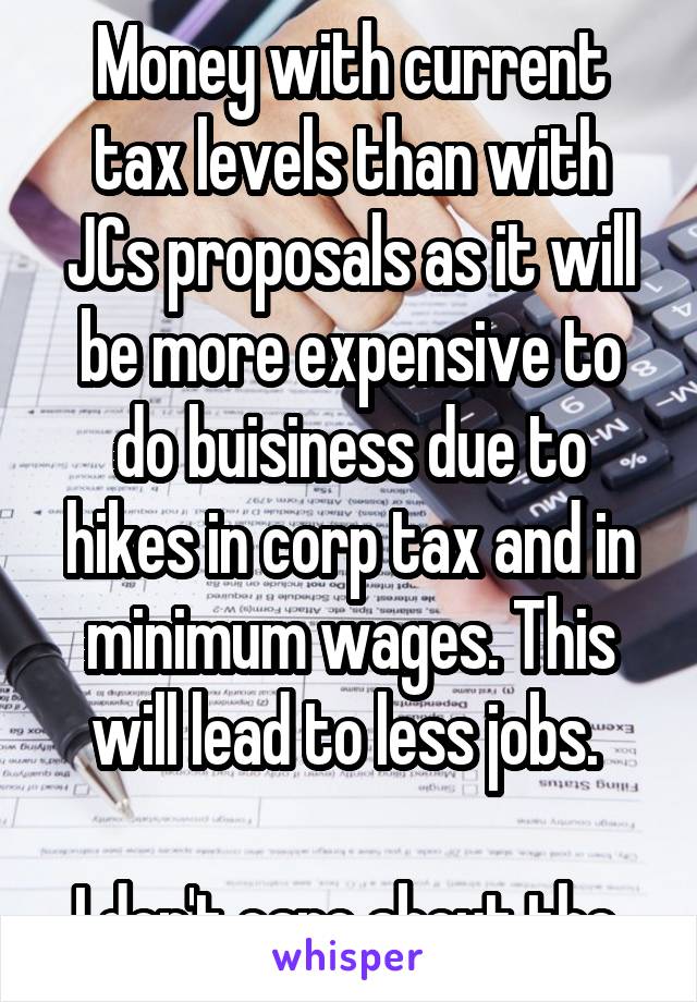 Money with current tax levels than with JCs proposals as it will be more expensive to do buisiness due to hikes in corp tax and in minimum wages. This will lead to less jobs. 

I don't care about the 