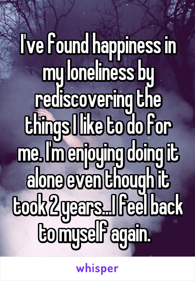 I've found happiness in my loneliness by rediscovering the things I like to do for me. I'm enjoying doing it alone even though it took 2 years...I feel back to myself again.  