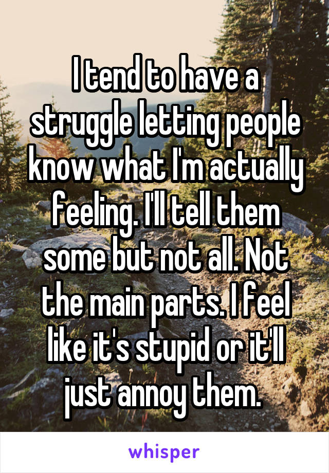 I tend to have a struggle letting people know what I'm actually feeling. I'll tell them some but not all. Not the main parts. I feel like it's stupid or it'll just annoy them. 