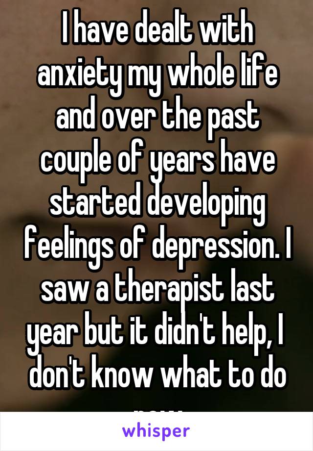 I have dealt with anxiety my whole life and over the past couple of years have started developing feelings of depression. I saw a therapist last year but it didn't help, I  don't know what to do now