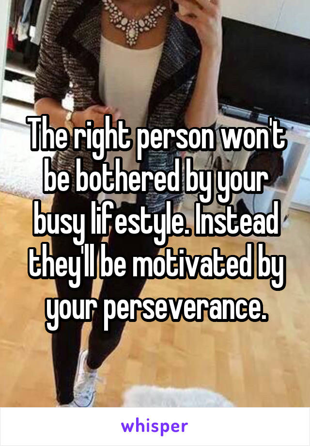 The right person won't be bothered by your busy lifestyle. Instead they'll be motivated by your perseverance.