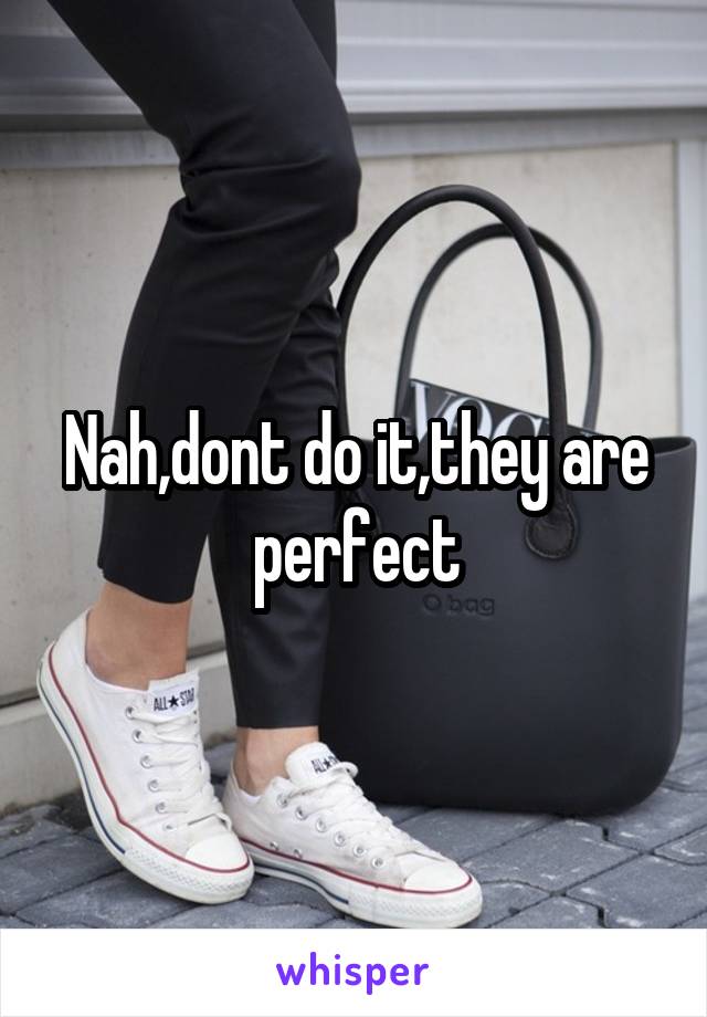 Nah,dont do it,they are perfect