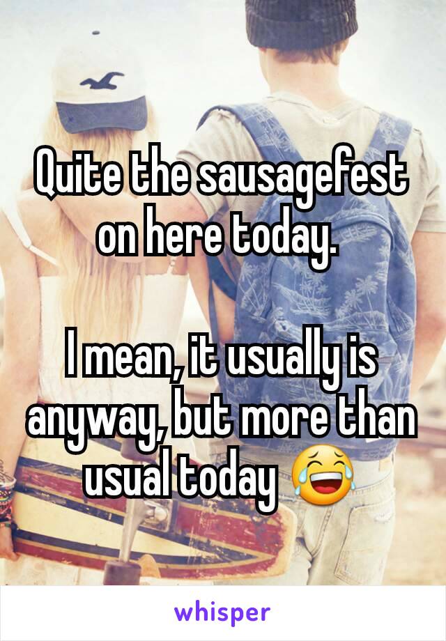 Quite the sausagefest on here today. 

I mean, it usually is anyway, but more than usual today 😂