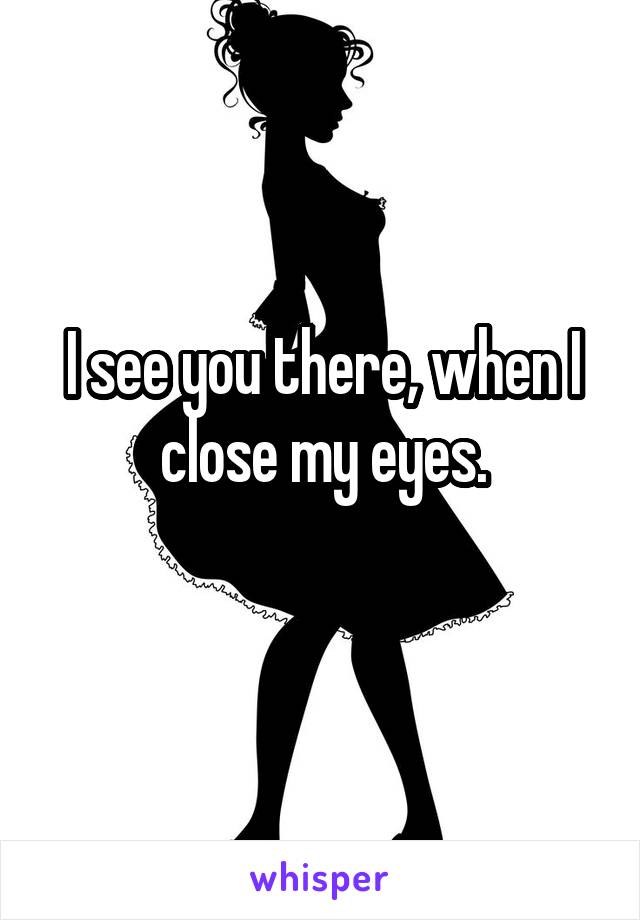 I see you there, when I close my eyes.
