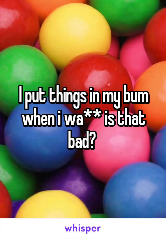 I put things in my bum when i wa** is that bad? 