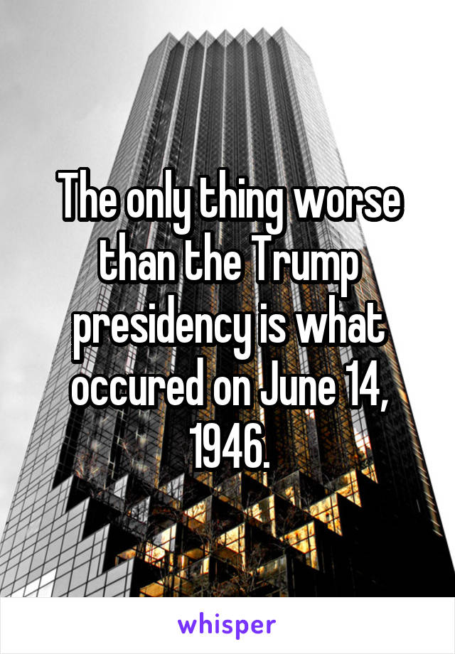 The only thing worse than the Trump presidency is what occured on June 14, 1946.