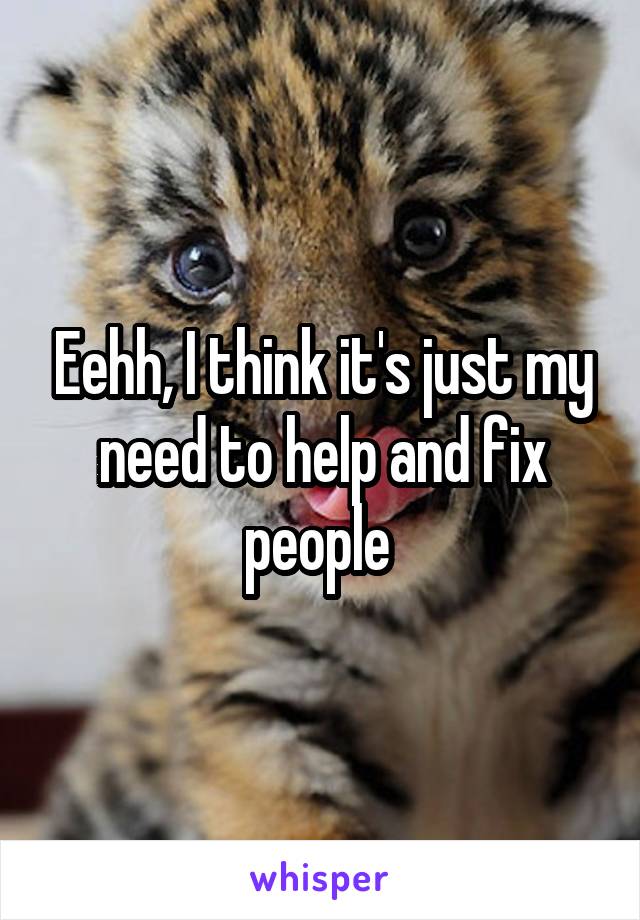 Eehh, I think it's just my need to help and fix people 