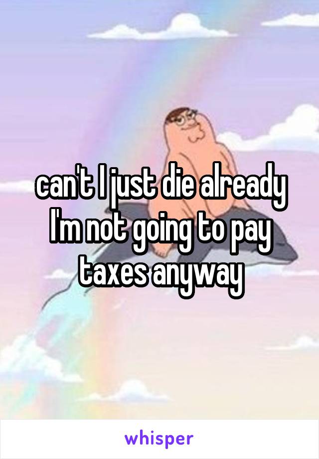 can't I just die already I'm not going to pay taxes anyway