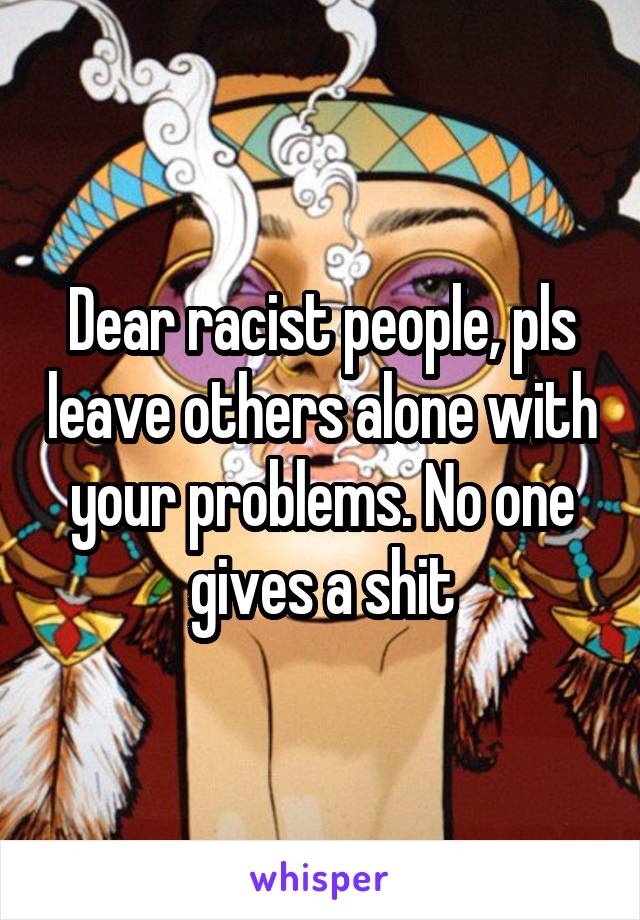 Dear racist people, pls leave others alone with your problems. No one gives a shit
