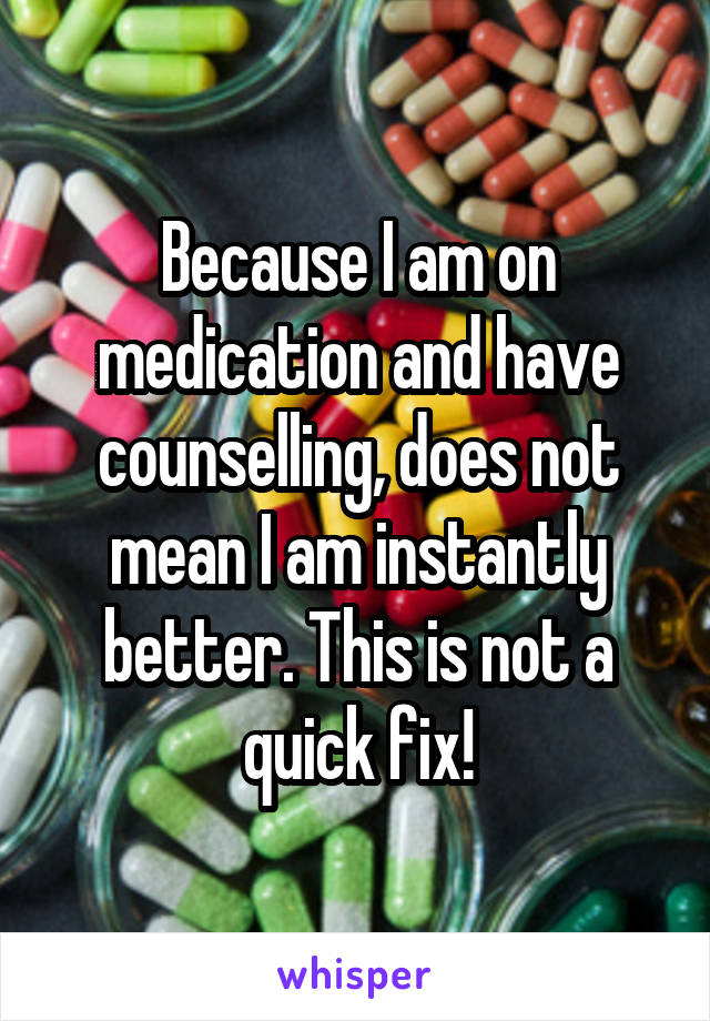 Because I am on medication and have counselling, does not mean I am instantly better. This is not a quick fix!