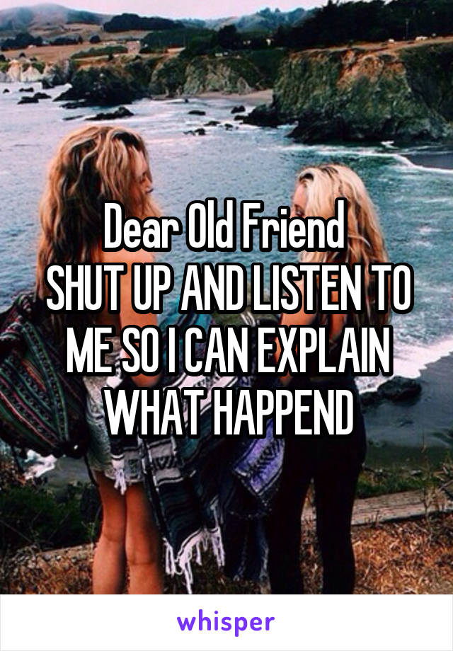 Dear Old Friend 
SHUT UP AND LISTEN TO ME SO I CAN EXPLAIN WHAT HAPPEND