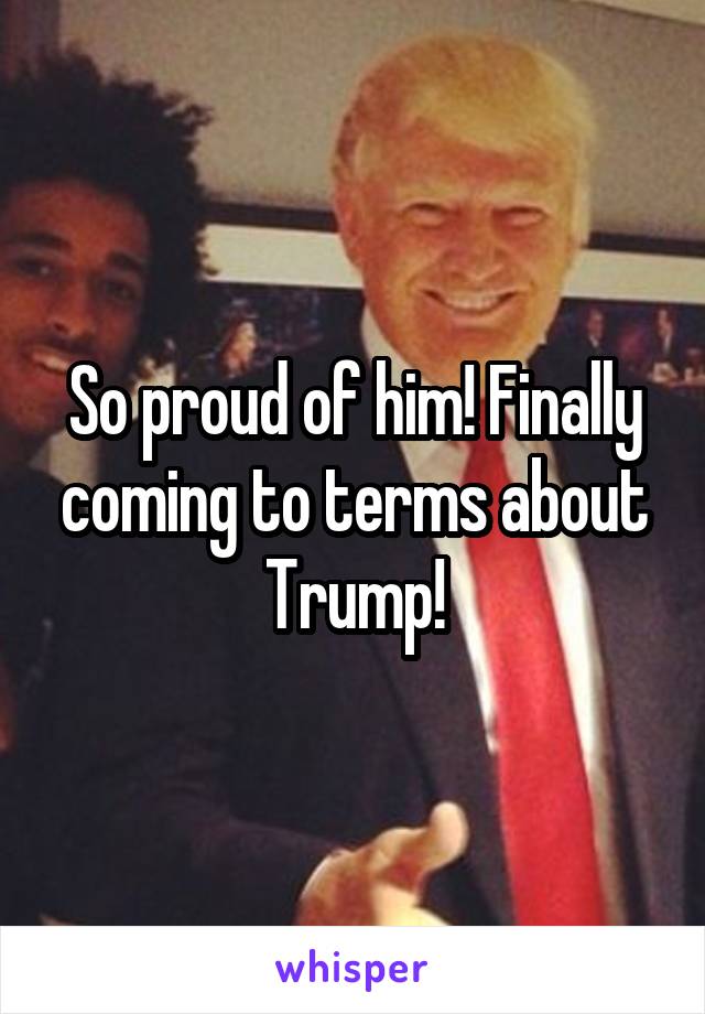 So proud of him! Finally coming to terms about Trump!