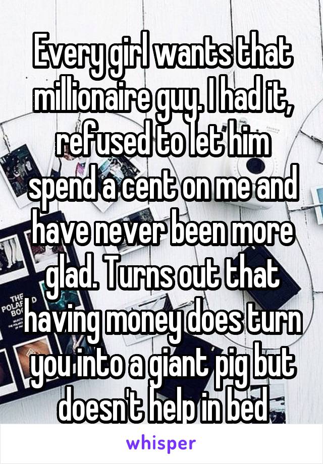 Every girl wants that millionaire guy. I had it, refused to let him spend a cent on me and have never been more glad. Turns out that having money does turn you into a giant pig but doesn't help in bed