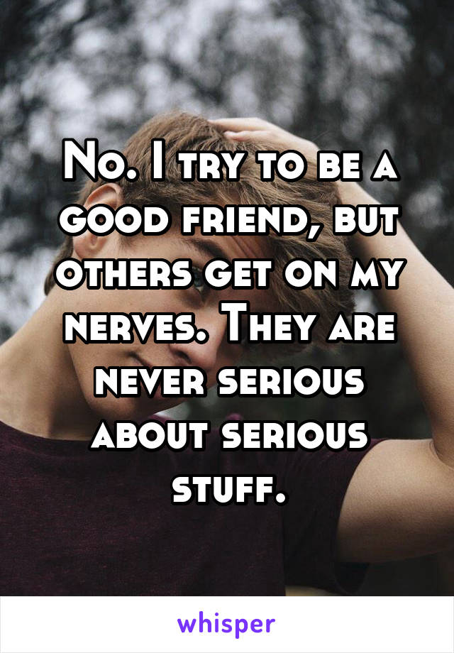 No. I try to be a good friend, but others get on my nerves. They are never serious about serious stuff.