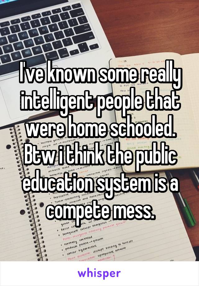 I've known some really intelligent people that were home schooled. Btw i think the public education system is a compete mess.