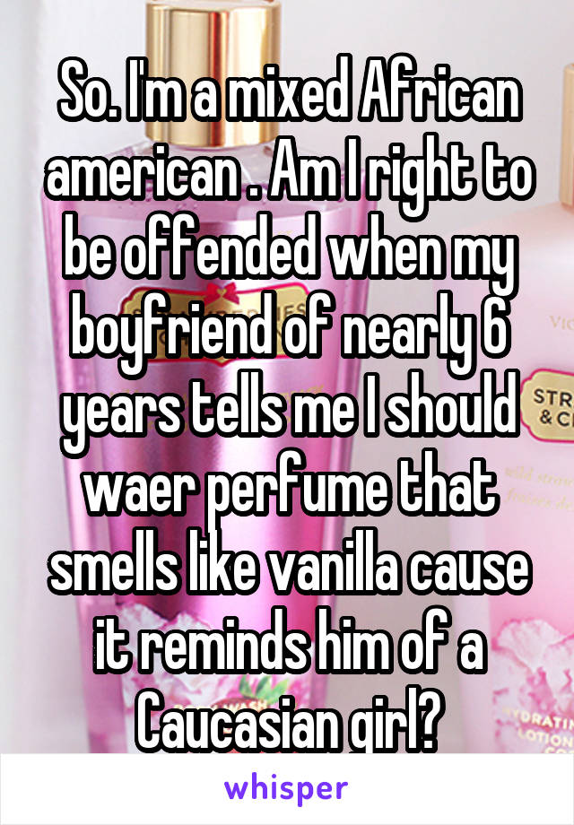 So. I'm a mixed African american . Am I right to be offended when my boyfriend of nearly 6 years tells me I should waer perfume that smells like vanilla cause it reminds him of a Caucasian girl?