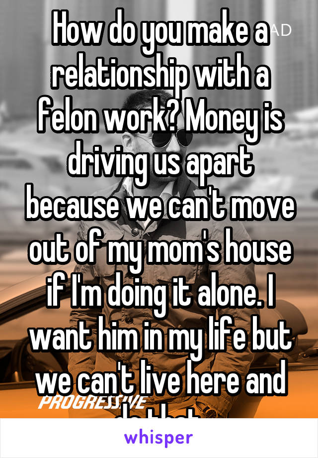 How do you make a relationship with a felon work? Money is driving us apart because we can't move out of my mom's house if I'm doing it alone. I want him in my life but we can't live here and do that.