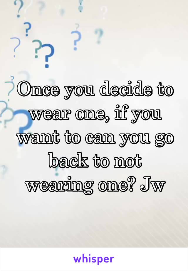 Once you decide to wear one, if you want to can you go back to not wearing one? Jw