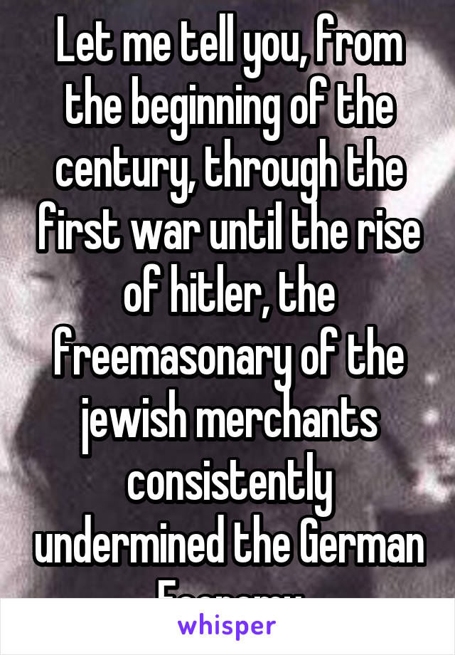 Let me tell you, from the beginning of the century, through the first war until the rise of hitler, the freemasonary of the jewish merchants consistently undermined the German Economy
