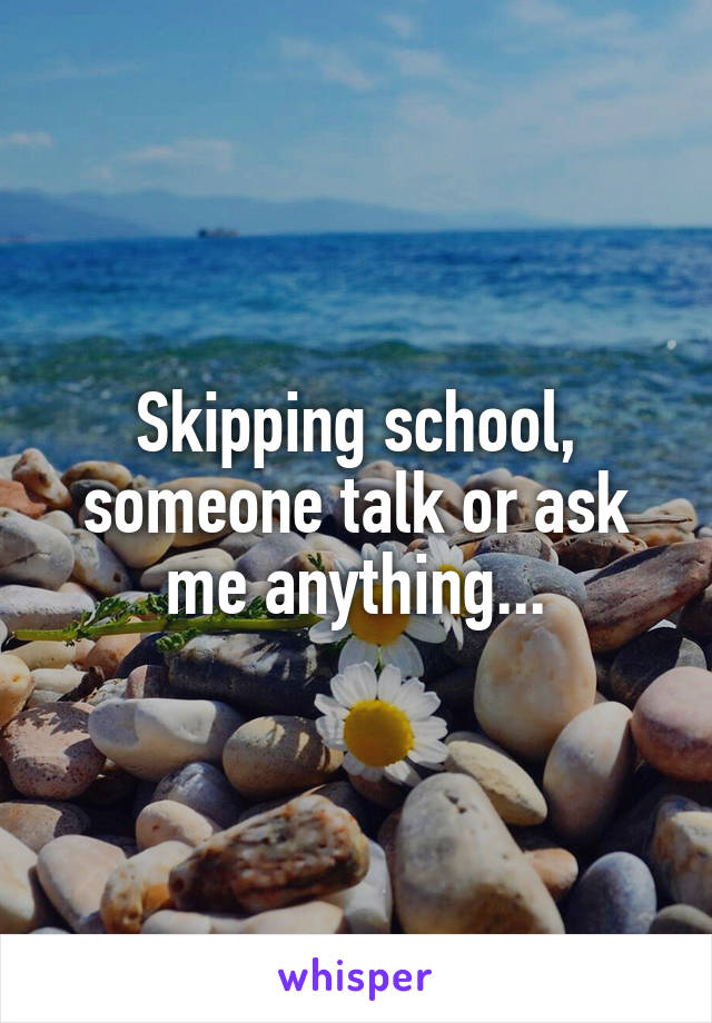 Skipping school, someone talk or ask me anything...