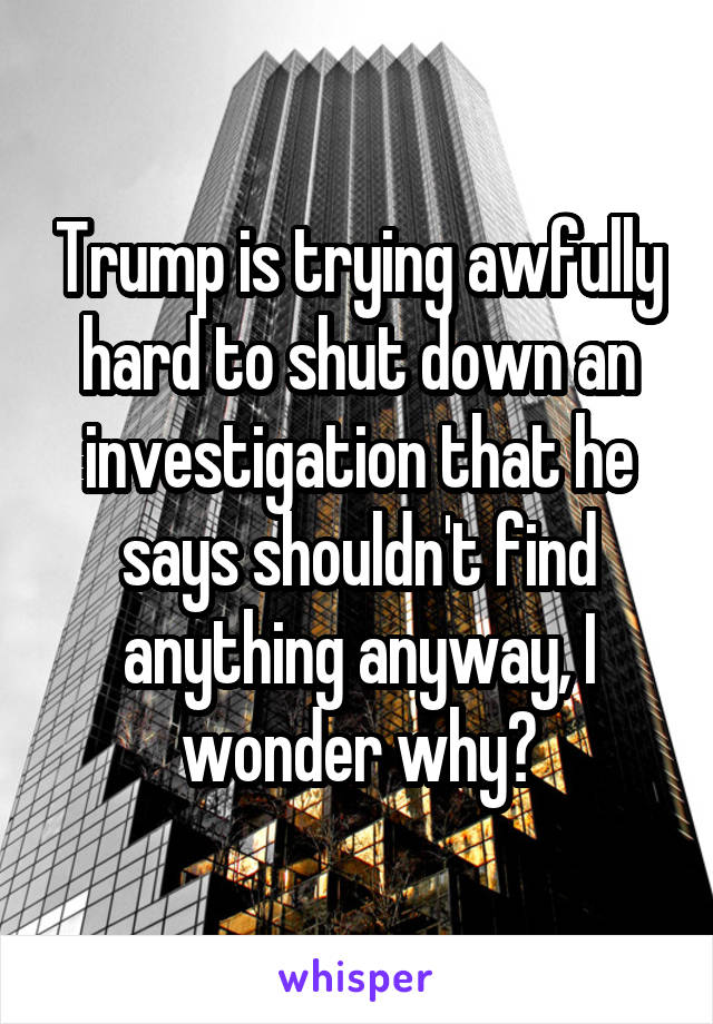Trump is trying awfully hard to shut down an investigation that he says shouldn't find anything anyway, I wonder why?