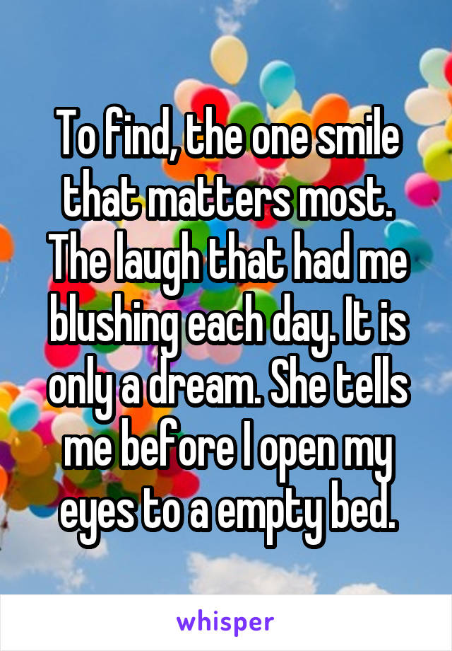 To find, the one smile that matters most. The laugh that had me blushing each day. It is only a dream. She tells me before I open my eyes to a empty bed.
