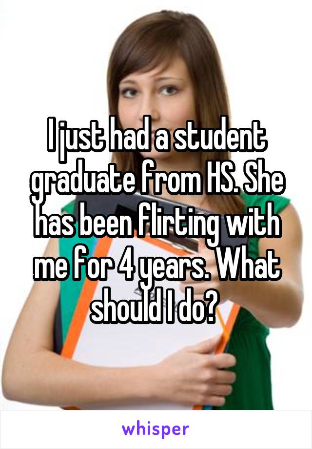 I just had a student graduate from HS. She has been flirting with me for 4 years. What should I do? 