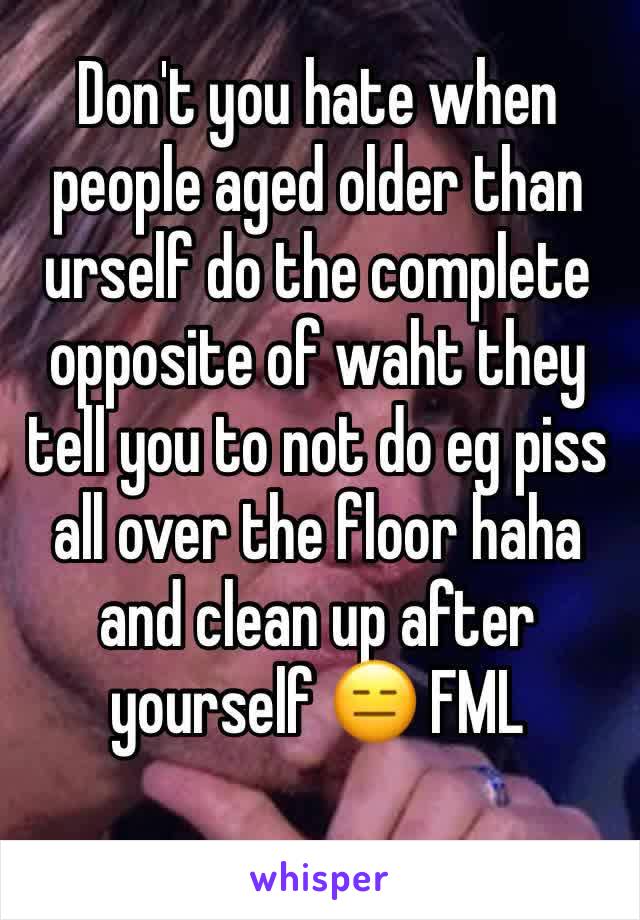 Don't you hate when people aged older than urself do the complete opposite of waht they tell you to not do eg piss all over the floor haha and clean up after yourself 😑 FML