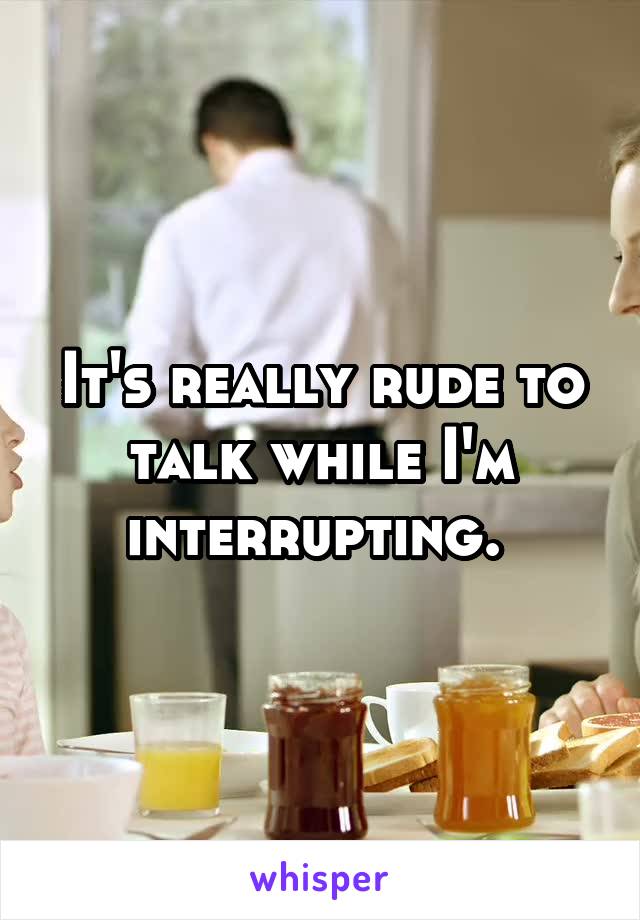 It's really rude to talk while I'm interrupting. 