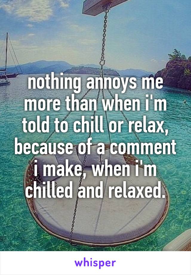 nothing annoys me more than when i'm told to chill or relax, because of a comment i make, when i'm chilled and relaxed.