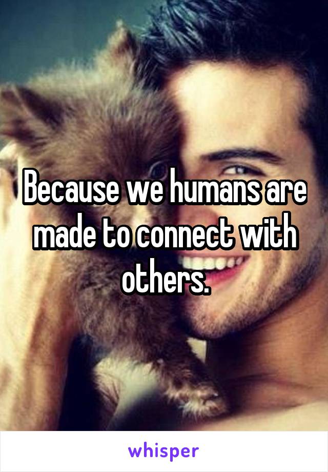 Because we humans are made to connect with others.