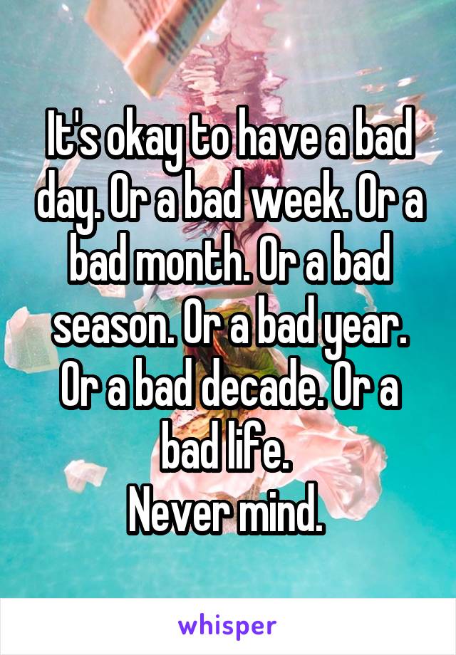 It's okay to have a bad day. Or a bad week. Or a bad month. Or a bad season. Or a bad year. Or a bad decade. Or a bad life. 
Never mind. 