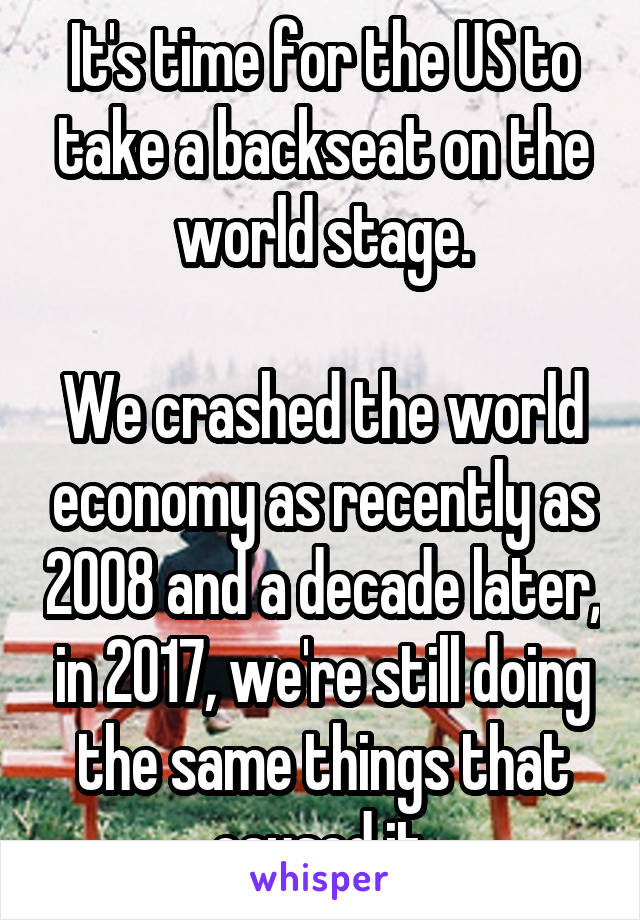 It's time for the US to take a backseat on the world stage.

We crashed the world economy as recently as 2008 and a decade later, in 2017, we're still doing the same things that caused it.