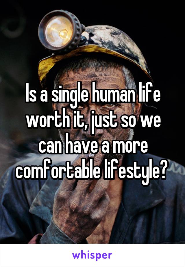 Is a single human life worth it, just so we can have a more comfortable lifestyle? 