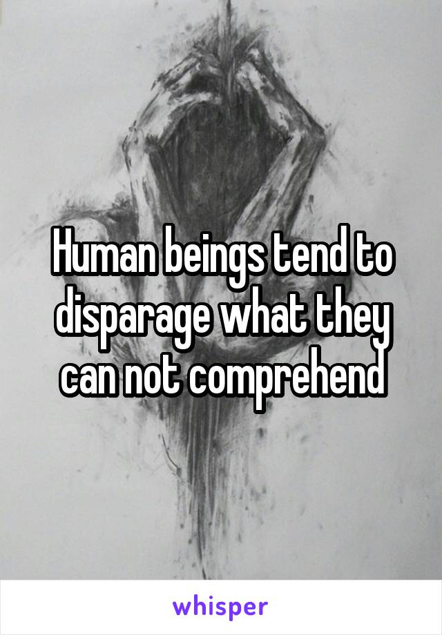 Human beings tend to disparage what they can not comprehend