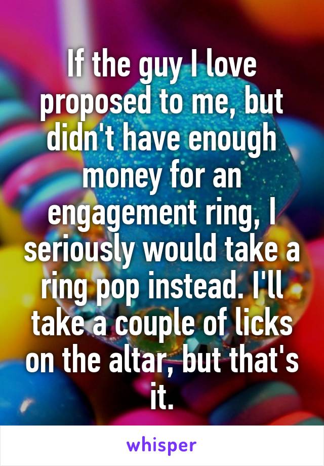 If the guy I love proposed to me, but didn't have enough money for an engagement ring, I seriously would take a ring pop instead. I'll take a couple of licks on the altar, but that's it.